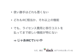 • 使い勝手はどれも悪くない 
• どれもIRC相当か、それ以上の機能 
• でも、ライセンス費用と移行コストを 
払ってまで欲しい機能が特にない 
⇒ じゃあIRCでいいや 
ただ、最近はアリかなと思っている 
 