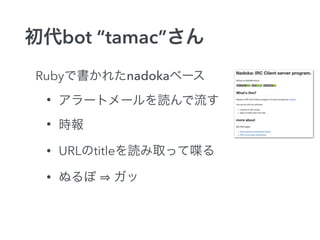 初代bot “tamac”さん 
Rubyで書かれたnadokaベース 
• アラートメールを読んで流す 
• 時報 
• URLのtitleを読み取って喋る 
• ぬるぽ ⇒ ガッ 
 