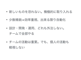 • 新しいものを恐れない。積極的に取り入れる 
• 少数精鋭⇒効率重視、出来る限り自動化 
• 設計・開発・運用、どれも外注しない。 
チームで全部やる 
• チームの活動は重要。でも、個人の活動も 
軽視しない 
 