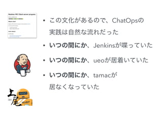 • この文化があるので、ChatOpsの 
実践は自然な流れだった 
• いつの間にか、Jenkinsが喋っていた 
• いつの間にか、ueoが居着いていた 
• いつの間にか、tamacが 
居なくなっていた 
 