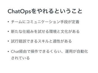ChatOpsをやれるということ 
• チームにコミュニケーション手段が定着 
• 新たな仕組みを試せる環境と文化がある 
• 試行錯誤できるスキルと適性がある 
• Chat経由で操作できるくらい、運用が自動化 
されている 
 