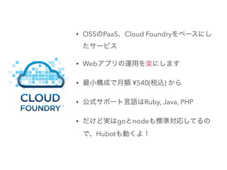 • OSSのPaaS、Cloud Foundryをベースにし 
たサービス 
• Webアプリの運用を楽にします 
• 最小構成で月額 ¥540(税込) から 
• 公式サポート言語はRuby, Java, PHP 
• だけど実はgoとnodeも標準対応してるの 
で、Hubotも動くよ！ 
 