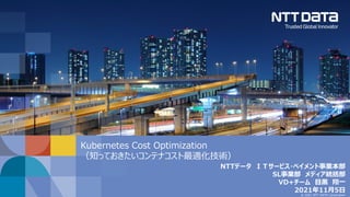 © 2021 NTT DATA Corporation
Kubernetes Cost Optimization
（知っておきたいコンテナコスト最適化技術）
NTTデータ ＩＴサービス・ペイメント事業本部
SL事業部 メディア統括部
VD+チーム 目黒 翔一
2021年11月5日
 