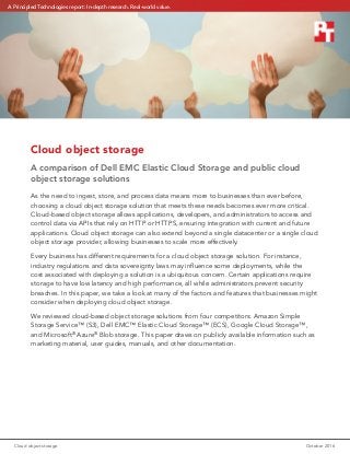 Cloud object storage	 October 2016
Cloud object storage
A comparison of Dell EMC Elastic Cloud Storage and public cloud
object storage solutions
As the need to ingest, store, and process data means more to businesses than ever before,
choosing a cloud object storage solution that meets these needs becomes ever more critical.
Cloud-based object storage allows applications, developers, and administrators to access and
control data via APIs that rely on HTTP or HTTPS, ensuring integration with current and future
applications. Cloud object storage can also extend beyond a single datacenter or a single cloud
object storage provider, allowing businesses to scale more effectively.
Every business has different requirements for a cloud object storage solution. For instance,
industry regulations and data sovereignty laws may influence some deployments, while the
cost associated with deploying a solution is a ubiquitous concern. Certain applications require
storage to have low latency and high performance, all while administrators prevent security
breaches. In this paper, we take a look at many of the factors and features that businesses might
consider when deploying cloud object storage.
We reviewed cloud-based object storage solutions from four competitors: Amazon Simple
Storage Service™ (S3), Dell EMC™ Elastic Cloud Storage™ (ECS), Google Cloud Storage™,
and Microsoft®
Azure®
Blob storage. This paper draws on publicly available information such as
marketing material, user guides, manuals, and other documentation.
A Principled Technologies report: In-depth research. Real-world value.
 