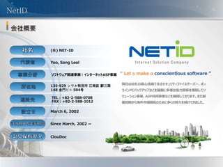 - 4 -
(株) NET-ID
Yoo, Sang Leol
ソフトウェア関連事業 l インターネットASP事業
135-929 ソウル特別市 江南区 駅三路
148 金門ビル 504号
TEL : +82-2-588-0708
FAX : +82-2-588-1012
March 6, 2002
Since March, 2002 ~
ClouDoc
“ Let s make a conscientious software ”
NetID
弊社は自社の核心技術であるセキュリティファイルサーバー、オン
ラインPCバックアップなどを基盤に多様な協力関係を構築してソ
リューション事業、ASP共同事業などを展開しております。また創
業初期から海外市場開拓のために多くの努力を傾けてきました。
 