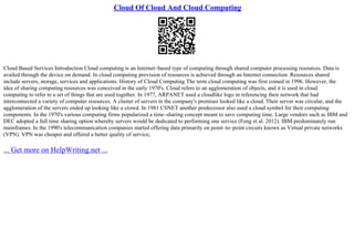 Cloud Of Cloud And Cloud Computing
Cloud Based Services Introduction Cloud computing is an Internet–based type of computing through shared computer processing resources. Data is
availed through the device on demand. In cloud computing provision of resources is achieved through an Internet connection. Resources shared
include servers, storage, services and applications. History of Cloud Computing The term cloud computing was first coined in 1996. However, the
idea of sharing computing resources was conceived in the early 1970's. Cloud refers to an agglomeration of objects, and it is used in cloud
computing to refer to a set of things that are used together. In 1977, ARPANET used a cloudlike logo in referencing their network that had
interconnected a variety of computer resources. A cluster of servers in the company's premises looked like a cloud. Their server was circular, and the
agglomeration of the servers ended up looking like a crowd. In 1981 CSNET another predecessor also used a cloud symbol for their computing
components. In the 1970's various computing firms popularized a time–sharing concept meant to save computing time. Large vendors such as IBM and
DEC adopted a full time sharing option whereby servers would be dedicated to performing one service (Feng et al. 2012). IBM predominately run
mainframes. In the 1990's telecommunication companies started offering data primarily on point–to–point circuits known as Virtual private networks
(VPN). VPN was cheaper and offered a better quality of service;
... Get more on HelpWriting.net ...
 