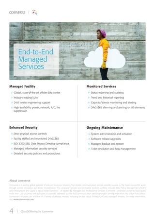 Cloud Offering by Comverse4
About Comverse
Comverse is a leading global provider of telecom business solutions that enable communication service provider success in the hyper-connected world
through service innovation and smart monetization. The company’s proven and innovative product portfolio includes BSS, Policy Management (PCRF)
and Enforcement and Digital & Value Added Services – all backed by Managed and Professional Services. Comverse’s extensive customer base spans
more than 125 countries with solutions successfully delivered to over 450 communication service providers serving more than two billion subscribers.
Comverse’s solutions are available in a variety of delivery models, including on-site, cloud, hosted/SaaS and managed services. For more information,
visit www.comverse.com.
End-to-End
Managed
Services
Managed Facility
Global, state-of-the-art offsite data center
Industry-leading SLAs
24x7 onsite engineering support
High-availability power, network, A/C, fire
suppression
Enhanced Security
Strict physical access controls
Facility staffed and monitored 24x7x365
ISO 27001/EU Data Privacy Directive compliance
Managed information security services
Detailed security policies and procedures
Ongoing Maintenance
System administration and activation
Software release upgrades
Managed backup and restore
Ticket resolution and flow management
Monitored Services
Status reporting and statistics
Trend and historical reporting
Capacity/access monitoring and alerting
24x7x365 alarming and alerting on all elements
 