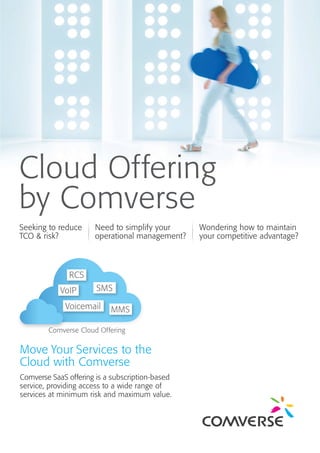 Cloud Offering
by Comverse
Seeking to reduce
TCO & risk?
Need to simplify your
operational management?
Wondering how to maintain
your competitive advantage?
Comverse SaaS offering is a subscription-based
service, providing access to a wide range of
services at minimum risk and maximum value.
Comverse Cloud Offering
Move Your Services to the
Cloud with Comverse
RCS
VoIP
Voicemail
SMS
MMS
 