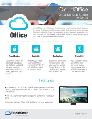 CloudOffice
Virtual Desktop Bundle
for SMBs
CloudOffice is a multi-tenant virtual desktop bundle solution that includes a
Windows 10 desktop experience, company file share, user profile storage,
Microsoft Office 2016, and many other common productivity applications for
users. Additionally, RapidScale can package your business applications and
add them to your CloudOffice environment.
• Powered by Citrix’s HDX protocol, which delivers a seamless
desktop user experience, rich media content, and access to local
USB devices
• Self-service provisioning of desktops and applications via a robust
portal
• Standard Microsoft Office 2016 desktop and mobile applications
Features
rapidscale.net
Virtual Desktop
CloudOffice runs on our
advanced virtual desk-
top platform, packaged
with your business
applications and con-
trolled and monitored
24x7x365.
Scalability
Upgrade your Rapid-
Scale CloudOffice
environment on the fly,
with little to no impact
on your end users.
Applications
Experience the environ-
ment complete with
your business applica-
tions and some of the
most common produc-
tivity applications.
Productivity
Your users can access
CloudOffice from
anywhere, on any
device, at any time,
while administration is
centrally controlled.
 