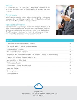 Secure
Lock down legacy PCs by forcing them to RapidScale’s CloudOffice plat-
form. Our team takes care of support, patching, backups, and virus
protection.
Performance
RapidScale maintains the highest performance enterprise infrastructure
available on the market today, complete with 10G Core Network, Cisco
UCS Compute, NetApp All Flash Storage, and more.
Managed Environment
RapidScale offers a fully managed solution that eliminates the need for IT
teams to worry about patches, upgrades, end-user device troubleshoot-
ing, application integrations and testing, and much more. RapidScale’s
CloudOffice makes it simple and convenient for businesses to manage
their users and corporate data within a virtual environment.
Dedicated non-persistent Windows 10 desktop
Web-based portal for self-service management
Anti-virus and malware protection
Packaging of 3rd-party business applications
Citrix HDX Delivery Protocol
Access via Citrix client (Windows, Mac, iOS, Android, ChromeOS, Web browser)
Microsoft Office 2016 Standard
Adobe Acrobat Reader
Mozilla Firefox, Chrome, Microsoft Edge
50GB user storage







Company file share
File-Level Backups


Features



RapidScale
Sales: (866) 371-1355 l Support: (866) 686-0328
rapidscale.net
 
