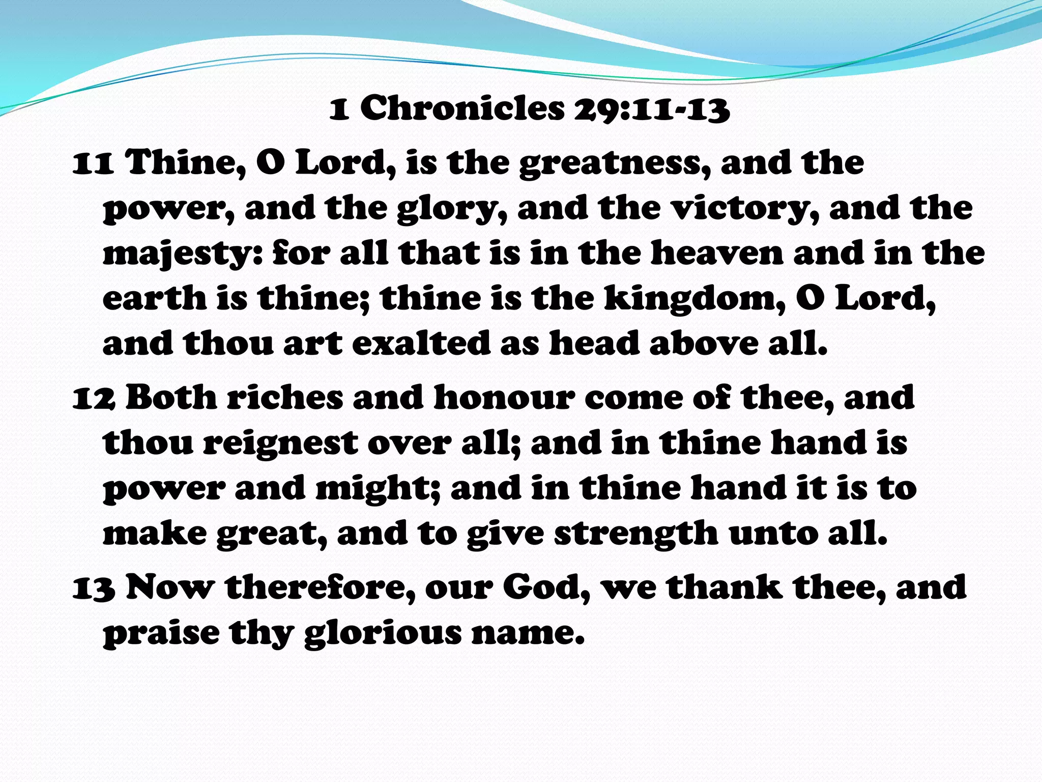1 Chronicles 29:11-13
11 Thine, O Lord, is the greatness, and the
power, and the glory, and the victory, and the
majesty: for all that is in the heaven and in the
earth is thine; thine is the kingdom, O Lord,
and thou art exalted as head above all.
12 Both riches and honour come of thee, and
thou reignest over all; and in thine hand is
power and might; and in thine hand it is to
make great, and to give strength unto all.
13 Now therefore, our God, we thank thee, and
praise thy glorious name.
 