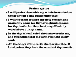 Psalms 138:1-8
1 I will praise thee with my whole heart: before
the gods will I sing praise unto thee.
2 I will worship toward thy holy temple, and
praise thy name for thy lovingkindness and
for thy truth: for thou hast magnified thy
word above all thy name.
3 In the day when I cried thou answeredst me,
and strengthenedst me with strength in my
soul.
4 All the kings of the earth shall praise thee, O
Lord, when they hear the words of thy mouth.
 