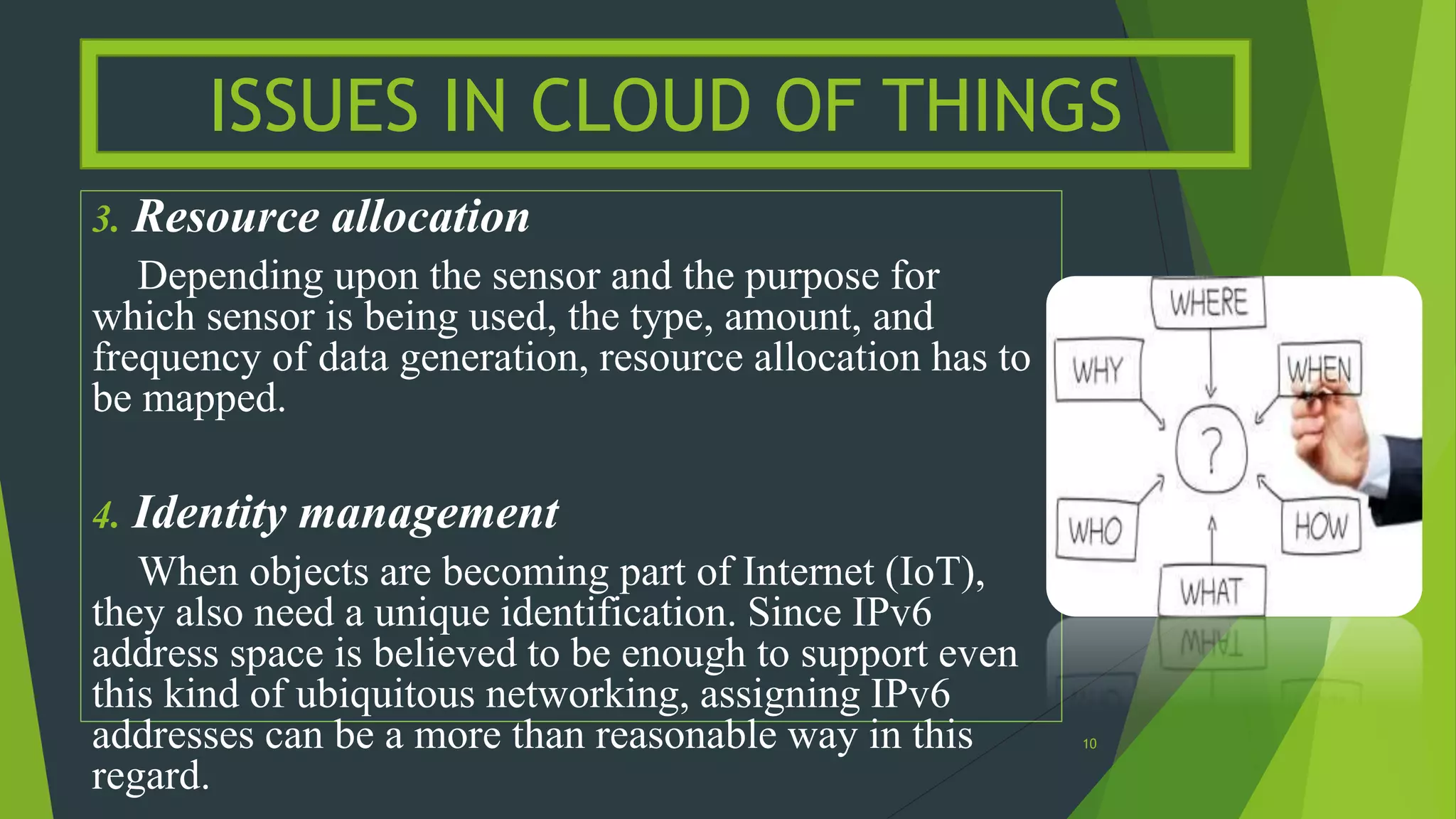 3. Resource allocation
Depending upon the sensor and the purpose for
which sensor is being used, the type, amount, and
frequency of data generation, resource allocation has to
be mapped.
4. Identity management
When objects are becoming part of Internet (IoT),
they also need a unique identification. Since IPv6
address space is believed to be enough to support even
this kind of ubiquitous networking, assigning IPv6
addresses can be a more than reasonable way in this
regard.
ISSUES IN CLOUD OF THINGS
10
 