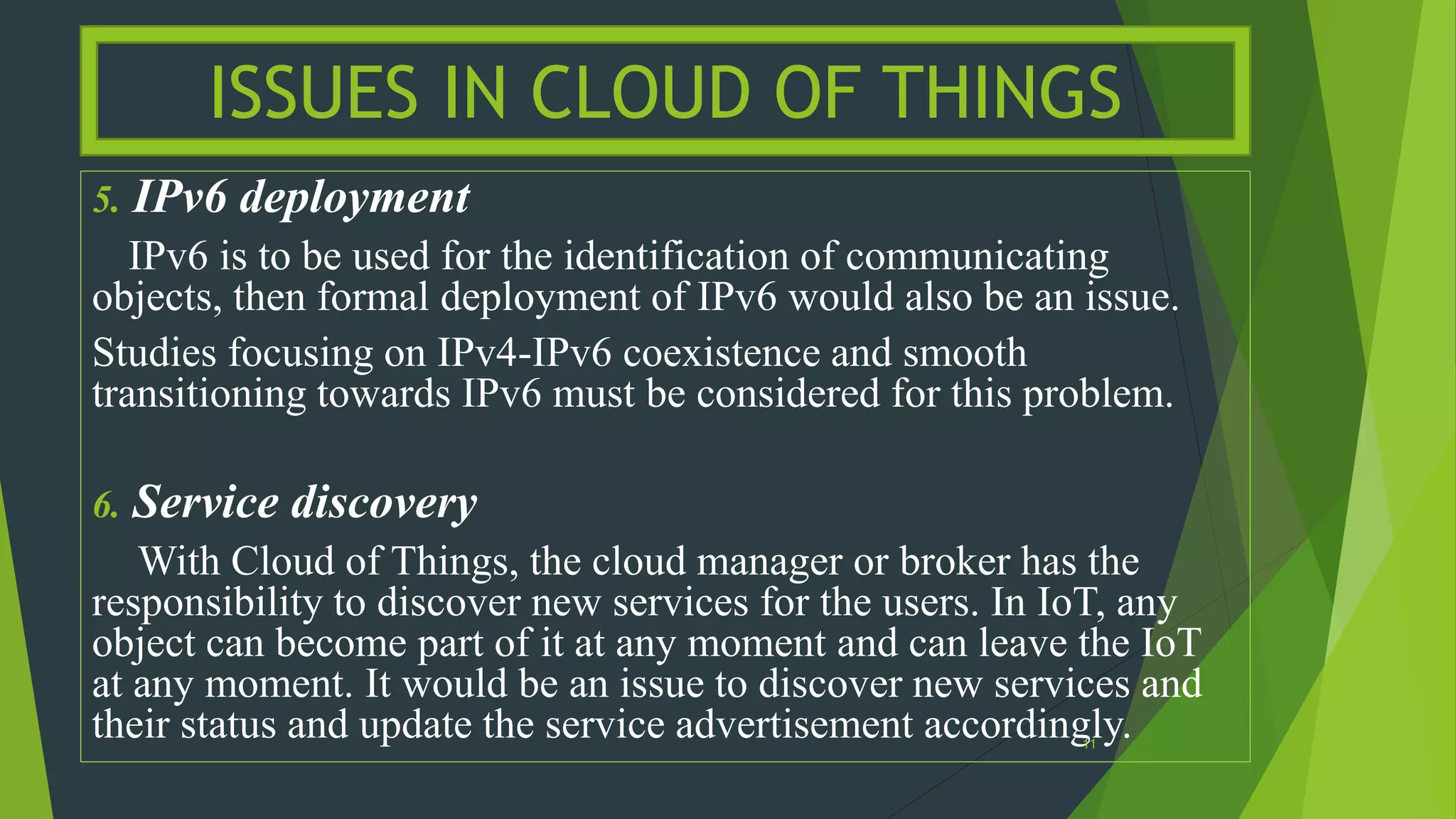 5. IPv6 deployment
IPv6 is to be used for the identification of communicating
objects, then formal deployment of IPv6 would also be an issue.
Studies focusing on IPv4-IPv6 coexistence and smooth
transitioning towards IPv6 must be considered for this problem.
6. Service discovery
With Cloud of Things, the cloud manager or broker has the
responsibility to discover new services for the users. In IoT, any
object can become part of it at any moment and can leave the IoT
at any moment. It would be an issue to discover new services and
their status and update the service advertisement accordingly.
ISSUES IN CLOUD OF THINGS
11
 
