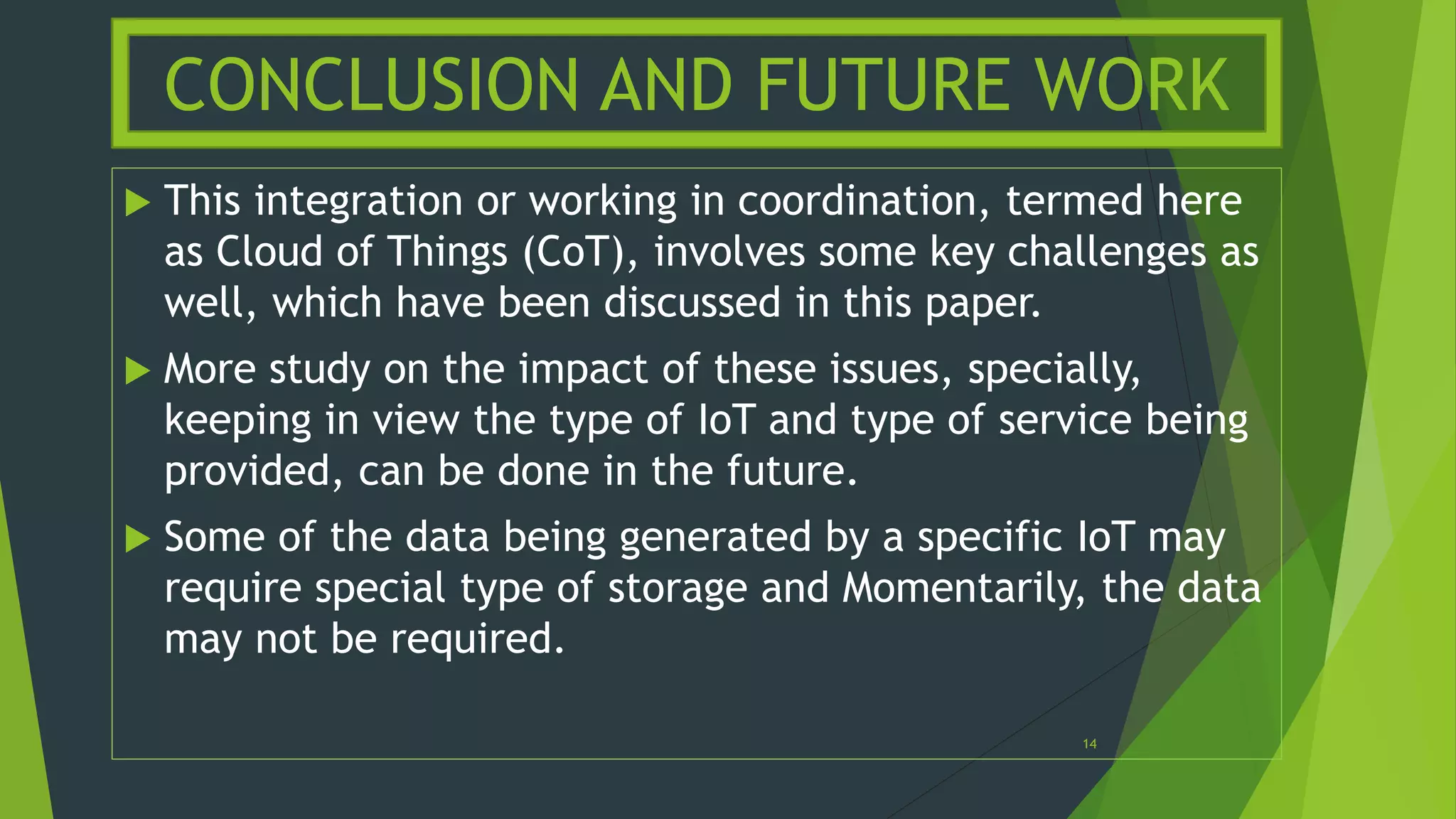  This integration or working in coordination, termed here
as Cloud of Things (CoT), involves some key challenges as
well, which have been discussed in this paper.
 More study on the impact of these issues, specially,
keeping in view the type of IoT and type of service being
provided, can be done in the future.
 Some of the data being generated by a specific IoT may
require special type of storage and Momentarily, the data
may not be required.
CONCLUSION AND FUTURE WORK
14
 