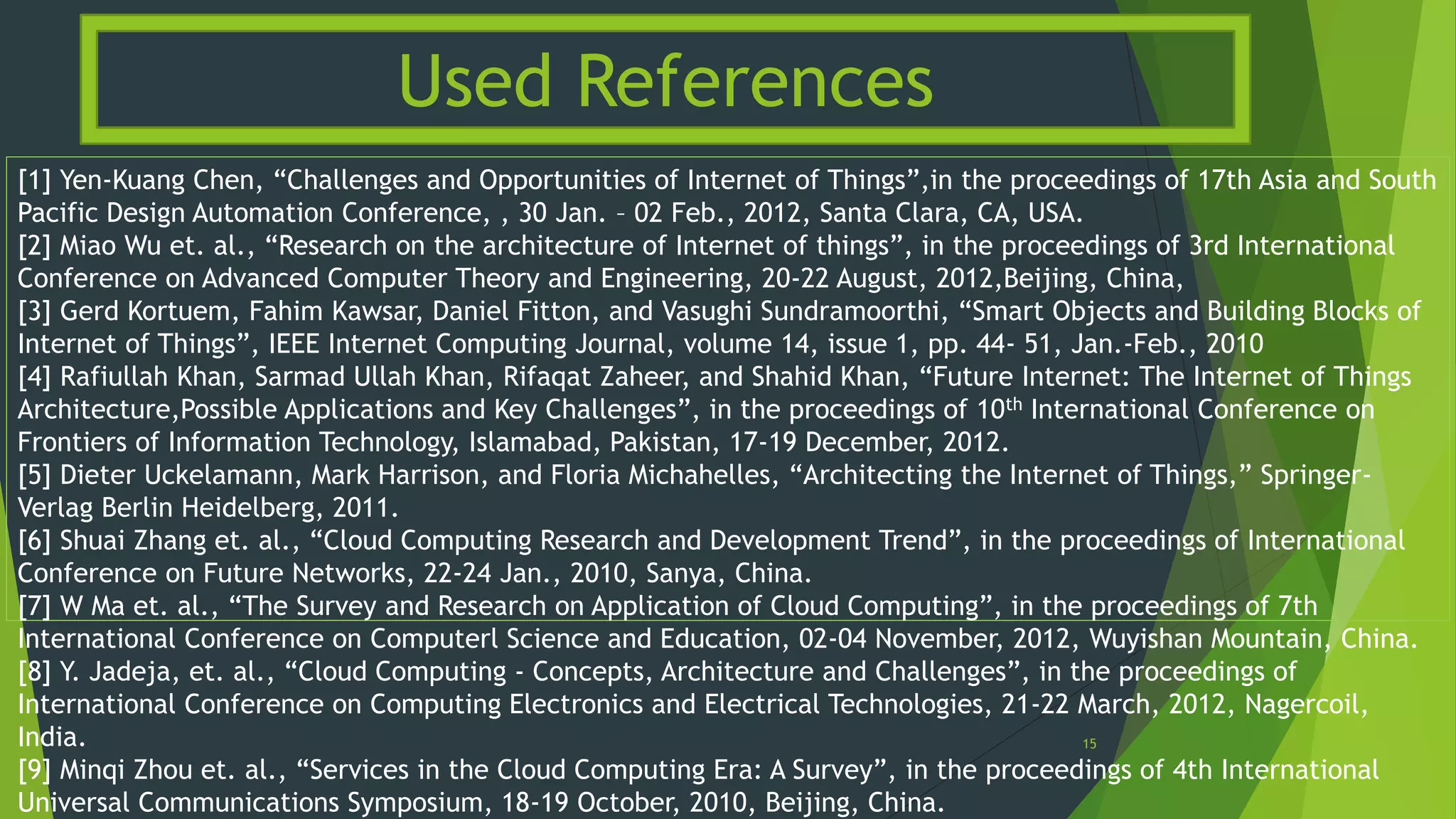 [1] Yen-Kuang Chen, “Challenges and Opportunities of Internet of Things”,in the proceedings of 17th Asia and South
Pacific Design Automation Conference, , 30 Jan. – 02 Feb., 2012, Santa Clara, CA, USA.
[2] Miao Wu et. al., “Research on the architecture of Internet of things”, in the proceedings of 3rd International
Conference on Advanced Computer Theory and Engineering, 20-22 August, 2012,Beijing, China,
[3] Gerd Kortuem, Fahim Kawsar, Daniel Fitton, and Vasughi Sundramoorthi, “Smart Objects and Building Blocks of
Internet of Things”, IEEE Internet Computing Journal, volume 14, issue 1, pp. 44- 51, Jan.-Feb., 2010
[4] Rafiullah Khan, Sarmad Ullah Khan, Rifaqat Zaheer, and Shahid Khan, “Future Internet: The Internet of Things
Architecture,Possible Applications and Key Challenges”, in the proceedings of 10th International Conference on
Frontiers of Information Technology, Islamabad, Pakistan, 17-19 December, 2012.
[5] Dieter Uckelamann, Mark Harrison, and Floria Michahelles, “Architecting the Internet of Things,” Springer-
Verlag Berlin Heidelberg, 2011.
[6] Shuai Zhang et. al., “Cloud Computing Research and Development Trend”, in the proceedings of International
Conference on Future Networks, 22-24 Jan., 2010, Sanya, China.
[7] W Ma et. al., “The Survey and Research on Application of Cloud Computing”, in the proceedings of 7th
International Conference on Computerl Science and Education, 02-04 November, 2012, Wuyishan Mountain, China.
[8] Y. Jadeja, et. al., “Cloud Computing - Concepts, Architecture and Challenges”, in the proceedings of
International Conference on Computing Electronics and Electrical Technologies, 21-22 March, 2012, Nagercoil,
India.
[9] Minqi Zhou et. al., “Services in the Cloud Computing Era: A Survey”, in the proceedings of 4th International
Universal Communications Symposium, 18-19 October, 2010, Beijing, China.
Used References
15
 