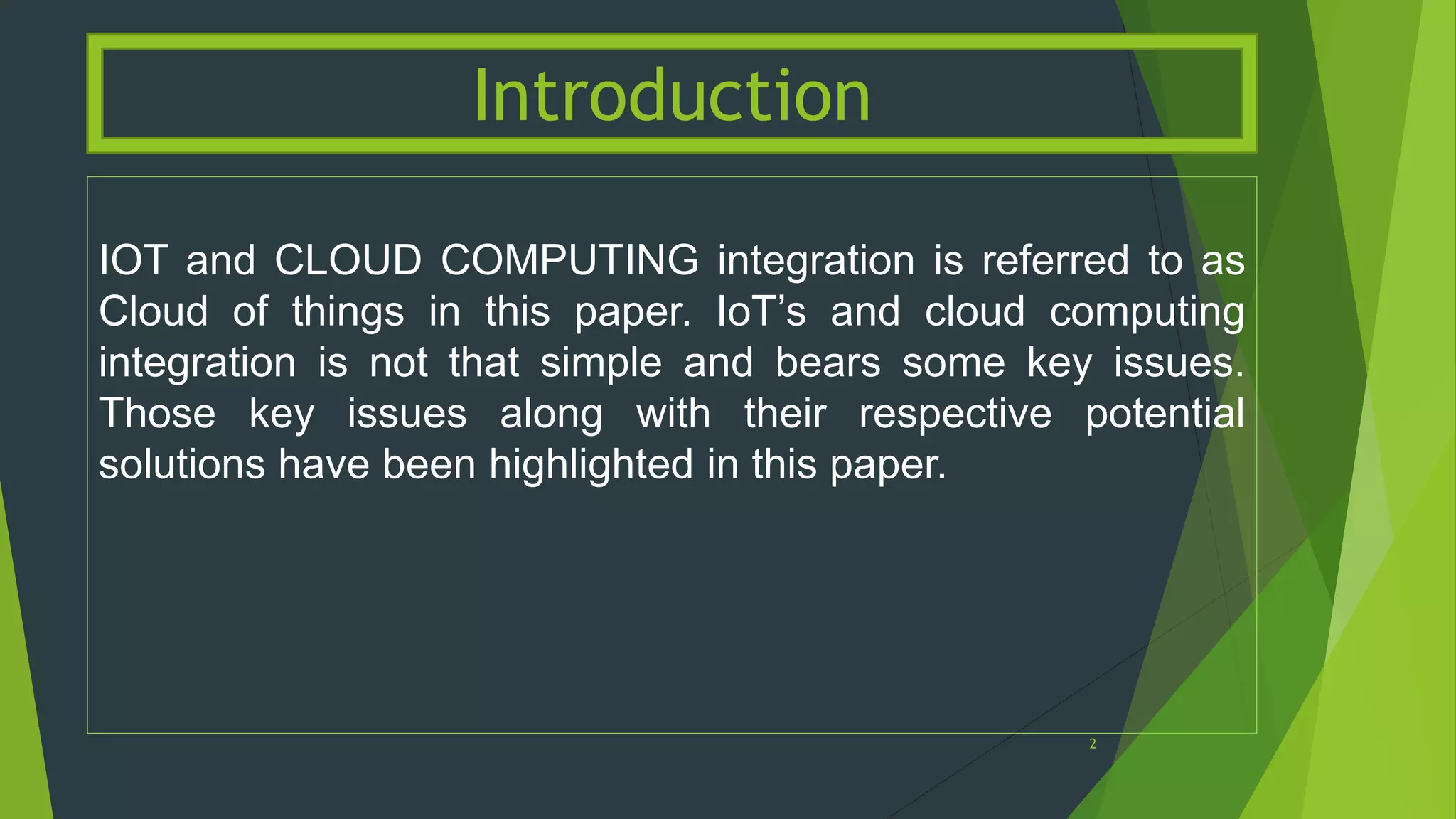 IOT and CLOUD COMPUTING integration is referred to as
Cloud of things in this paper. IoT’s and cloud computing
integration is not that simple and bears some key issues.
Those key issues along with their respective potential
solutions have been highlighted in this paper.
Introduction
2
 