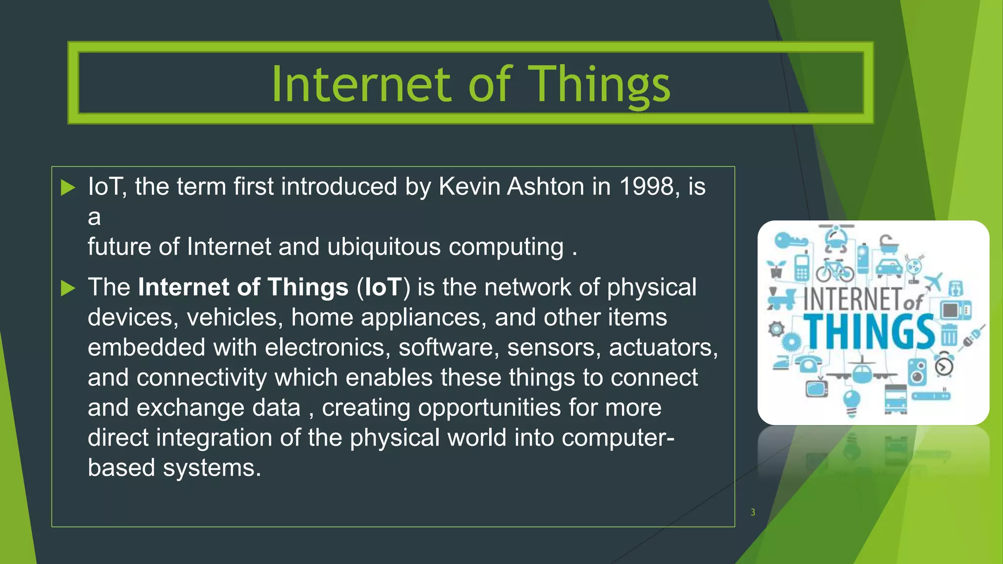  IoT, the term first introduced by Kevin Ashton in 1998, is
a
future of Internet and ubiquitous computing .
 The Internet of Things (IoT) is the network of physical
devices, vehicles, home appliances, and other items
embedded with electronics, software, sensors, actuators,
and connectivity which enables these things to connect
and exchange data , creating opportunities for more
direct integration of the physical world into computer-
based systems.
Internet of Things
3
 