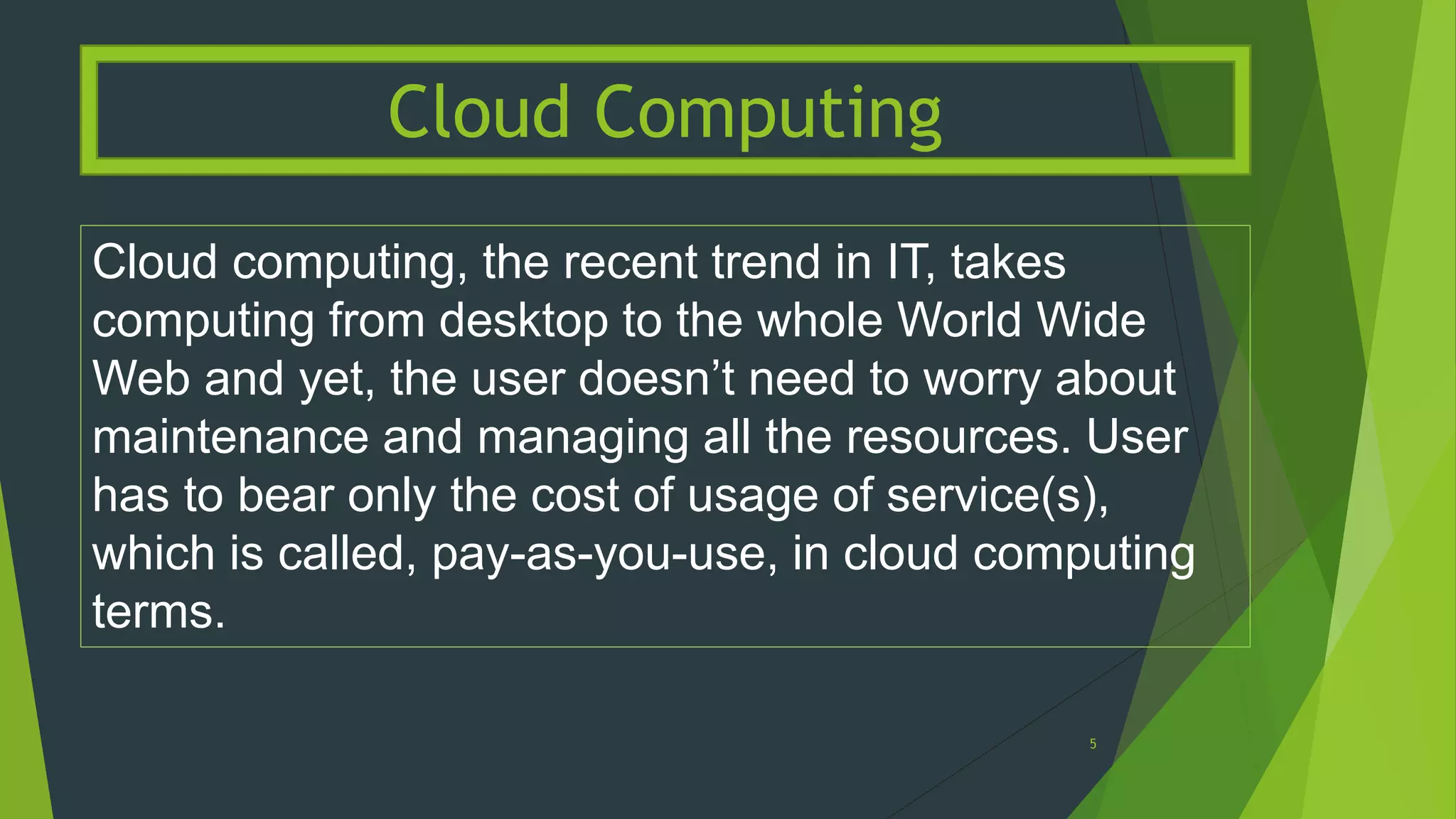 Cloud computing, the recent trend in IT, takes
computing from desktop to the whole World Wide
Web and yet, the user doesn’t need to worry about
maintenance and managing all the resources. User
has to bear only the cost of usage of service(s),
which is called, pay-as-you-use, in cloud computing
terms.
Cloud Computing
5
 