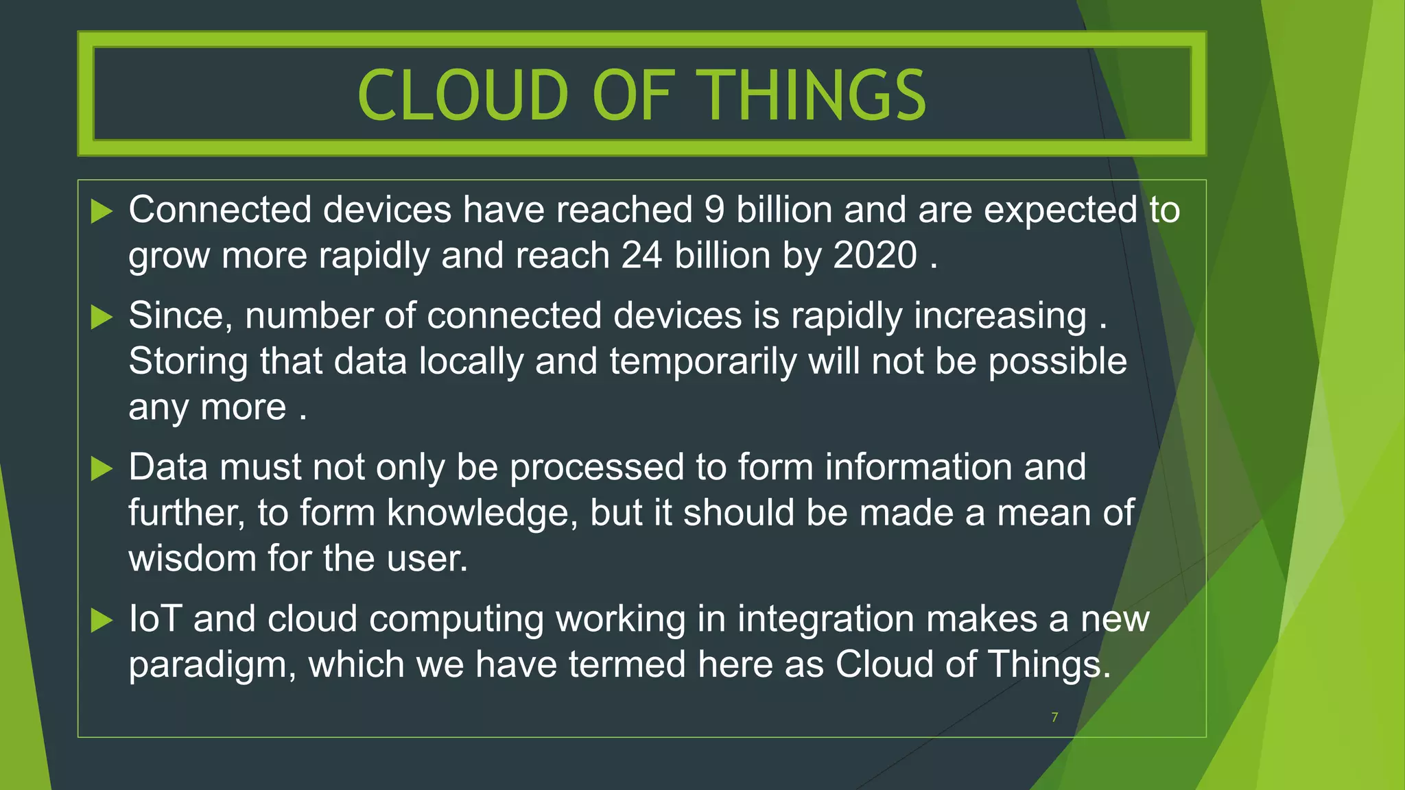  Connected devices have reached 9 billion and are expected to
grow more rapidly and reach 24 billion by 2020 .
 Since, number of connected devices is rapidly increasing .
Storing that data locally and temporarily will not be possible
any more .
 Data must not only be processed to form information and
further, to form knowledge, but it should be made a mean of
wisdom for the user.
 IoT and cloud computing working in integration makes a new
paradigm, which we have termed here as Cloud of Things.
CLOUD OF THINGS
7
 
