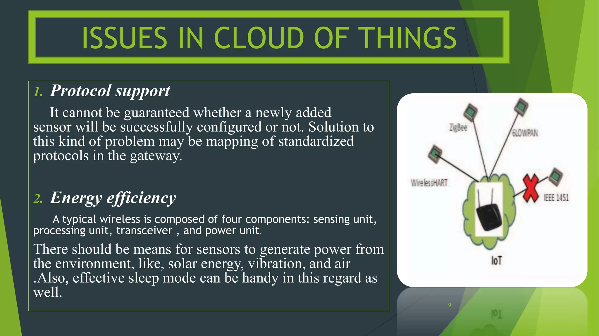 1. Protocol support
It cannot be guaranteed whether a newly added
sensor will be successfully configured or not. Solution to
this kind of problem may be mapping of standardized
protocols in the gateway.
2. Energy efficiency
A typical wireless is composed of four components: sensing unit,
processing unit, transceiver , and power unit.
There should be means for sensors to generate power from
the environment, like, solar energy, vibration, and air
.Also, effective sleep mode can be handy in this regard as
well.
ISSUES IN CLOUD OF THINGS
9
 