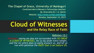 Cloud of Witnesses
and the Relay Race of Faith
Hebrews 12:1
Therefore seeing we also are surrounded with SO GREAT
A CLOUD OF WITNESSES, let us lay aside every weight,
and the sin which does so easily ensnare us, and let us
run with patience the RACE that is set before US,
The Chapel of Grace, University of Maiduguri
Combined Men’s/Women’s Fellowships Seminar
By Venerable Dr I. U. Ibeme
Website: http://www.scribd.com/ifeogo
Monday, September 14, 2015
 