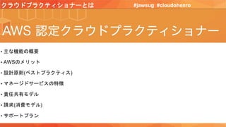 クラウドプラクティショナーとは #jawsug #cloudohenro
• 主な機能の概要
• AWSのメリット
• 設計原則(ベストプラクティス)
• マネージドサービスの特徴
• 責任共有モデル
• 請求(消費モデル)
• サポートプラン
 