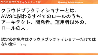 クラウドプラクティショナーとは #jawsug #cloudohenro
クラウドプラクティショナーとは、
AWSに関わるすべてのロールのうち、
アーキテクト、開発者、運用者以外の、
ロールの人。
認定の対象者はクラウドプラクティショナーだけでは
ない全ロール。
 