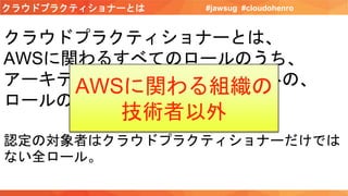 クラウドプラクティショナーとは #jawsug #cloudohenro
クラウドプラクティショナーとは、
AWSに関わるすべてのロールのうち、
アーキテクト、開発者、運用者以外の、
ロールの人。
認定の対象者はクラウドプラクティショナーだけでは
ない全ロール。
AWSに関わる組織の
技術者以外
 