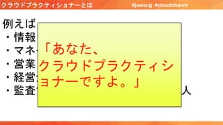 クラウドプラクティショナーとは #jawsug #cloudohenro
例えば
・情報システム部長さん
・マネージャさん
・営業さん
・経営企画の人
・監査する人、採用する人、経理の人
「あなた、
クラウドプラクティシ
ョナーですよ。」
 