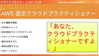 クラウドプラクティショナーとは #jawsug #cloudohenro
• 主な機能の概要
• AWSのメリット
• 設計原則(ベストプラクティス)
• マネージドサービスの特徴
• 責任共有モデル
• 請求(消費モデル)
• サポートプラン
「あなた、
クラウドプラクテ
ィショナーですよ
。」
 