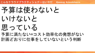 予算は使わないと
いけないと
思っている
予算に満たない=コスト効率化の発想がない
計画どおりに仕事をしていないという判断
#jawsug #cloudohenroこんなクラウドプラクティショナーはいやだ
 