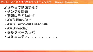 #jawsug #cloudohenroゲットしようぜ！クラウドプラクティショナー
どうやって勉強する？
・サンプル問題
・実際に手を動かす
・AWS BlackBelt
・AWS Technical Essentials
・AWSomeday
・セルフペースラボ
・コミュニティ、、、、、、、、、
 