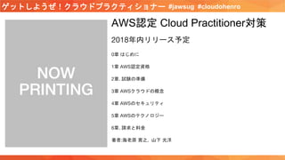 #jawsug #cloudohenroゲットしようぜ！クラウドプラクティショナー
AWS認定 Cloud Practitioner対策
2018年内リリース予定
0章 はじめに
1章 AWS認定資格
2章. 試験の準備
3章 AWSクラウドの概念
4章 AWSのセキュリティ
5章 AWSのテクノロジー
6章. 請求と料金
著者:海老原 寛之, 山下 光洋
 