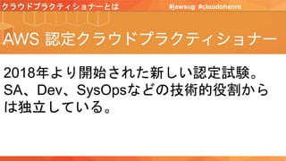 クラウドプラクティショナーとは #jawsug #cloudohenro
2018年より開始された新しい認定試験。
SA、Dev、SysOpsなどの技術的役割から
は独立している。
 