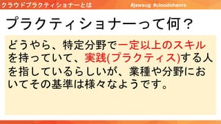 クラウドプラクティショナーとは #jawsug #cloudohenro
プラクティショナーって何？
どうやら、特定分野で一定以上のスキル
を持っていて、実践(プラクティス)する人
を指しているらしいが、業種や分野にお
いてその基準は様々なようです。
 