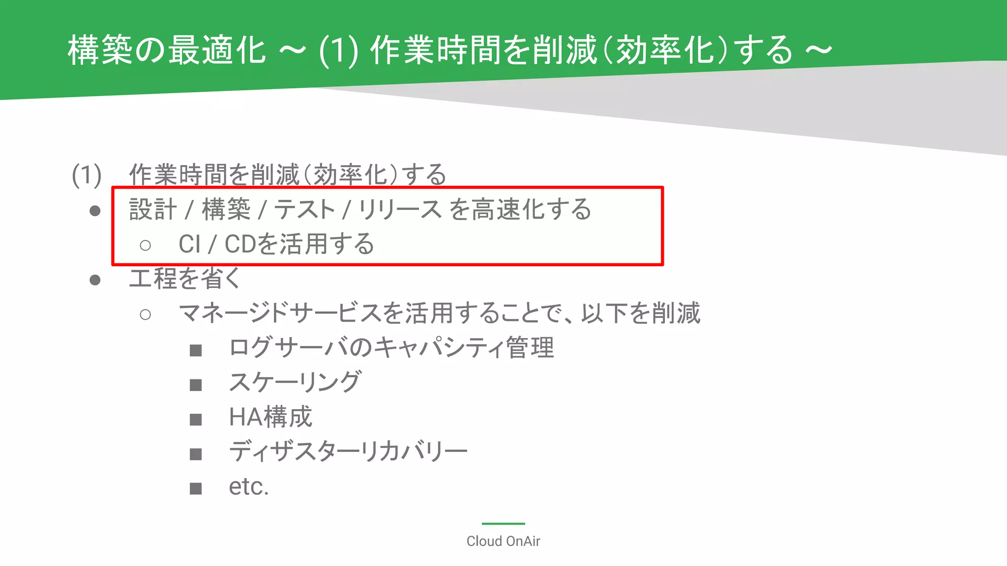 Cloud OnAir
(1) 作業時間を削減（効率化）する
● 設計 / 構築 / テスト / リリース を高速化する
○ CI / CDを活用する
● 工程を省く
○ マネージドサービスを活用することで、以下を削減
■ ログサーバのキャパシティ管理
■ スケーリング
■ HA構成
■ ディザスターリカバリー
■ etc.
構築の最適化 〜 (1) 作業時間を削減（効率化）する 〜
 