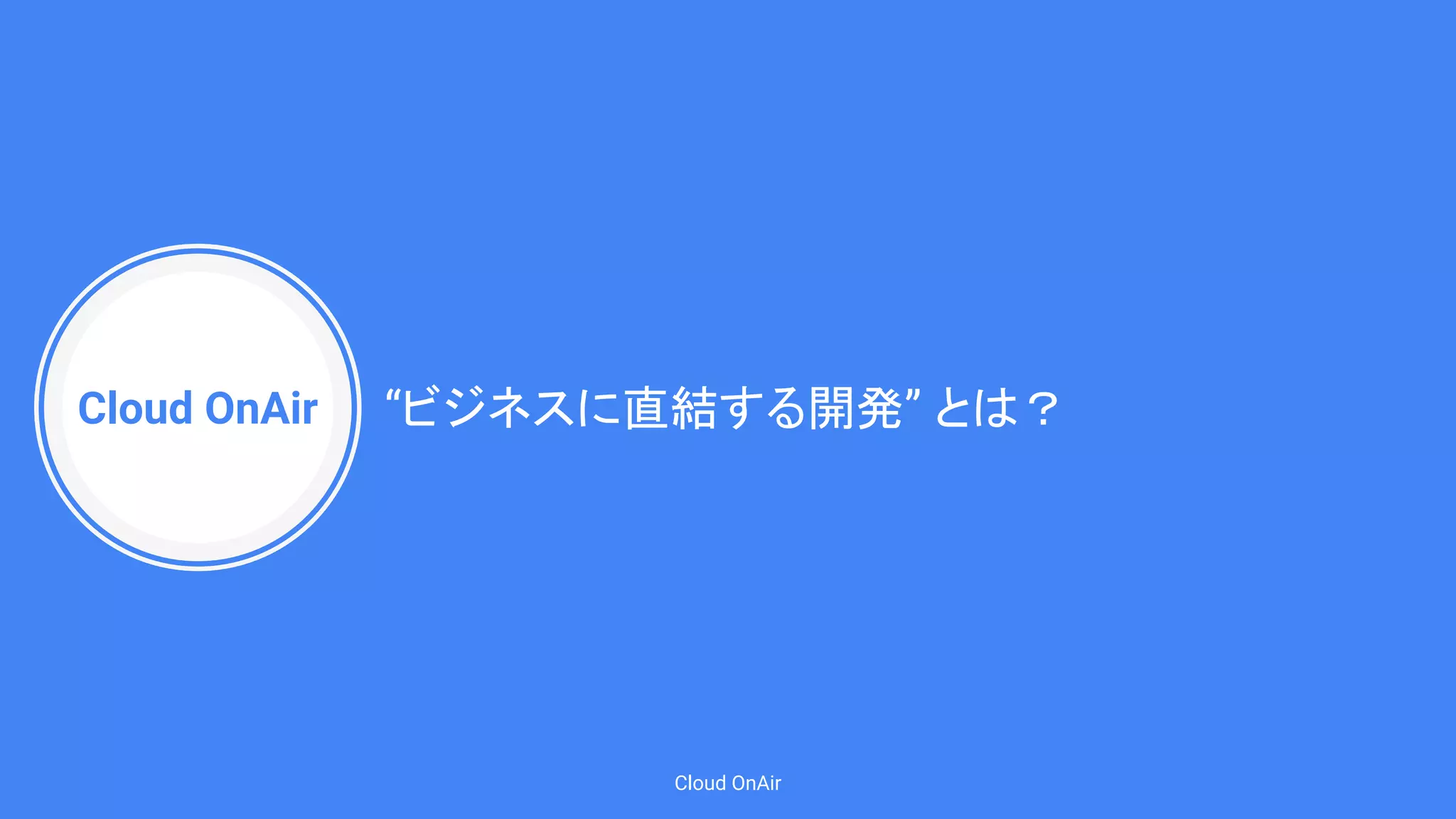 Cloud OnAir
Cloud OnAir
“ビジネスに直結する開発” とは？
 