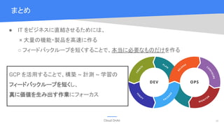 Cloud OnAir
まとめ
28
● IT をビジネスに直結させるためには、
× 大量の機能・製品を高速に作る
○ フィードバックループを短くすることで、本当に必要なものだけを作る
GCP を活用することで、構築 ~ 計測 ~ 学習の
フィードバックループを短くし、
真に価値を生み出す作業にフォーカス
 