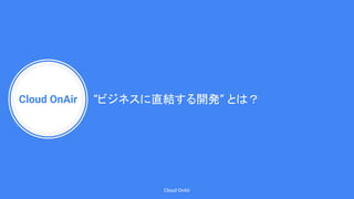 Cloud OnAir
Cloud OnAir
“ビジネスに直結する開発” とは？
 