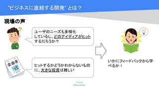 Cloud OnAir
“ビジネスに直結する開発” とは？
ユーザのニーズも多様化
しているし、どのアイディアがヒット
するだろうか？
ヒットするかどうかわからないもの
に、大きな投資は難しい
いかにフィードバックから学
べるか！
現場の声
 