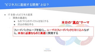 Cloud OnAir
● IT を使ったビジネス変革
○ 開発の最適化
■ ものづくりのサイクルを短くする
■ 沢山の物を作る
○ 運用の最適化
■ 人的リソース
■ コンピューティングリソース
“ビジネスに直結する開発” とは？
フィードバックループを短くし、ユーザのフィードバックを取り込みなが
ら、本当に必要なものを高速に開発する
本日の“真の”テーマ
 
