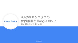 Cloud Onr
Cloud OnAir
Cloud OnAir
メルカリ & ソウゾウの
世界展開と Google Cloud
第 6 回放送 - 12 月 14 日
 