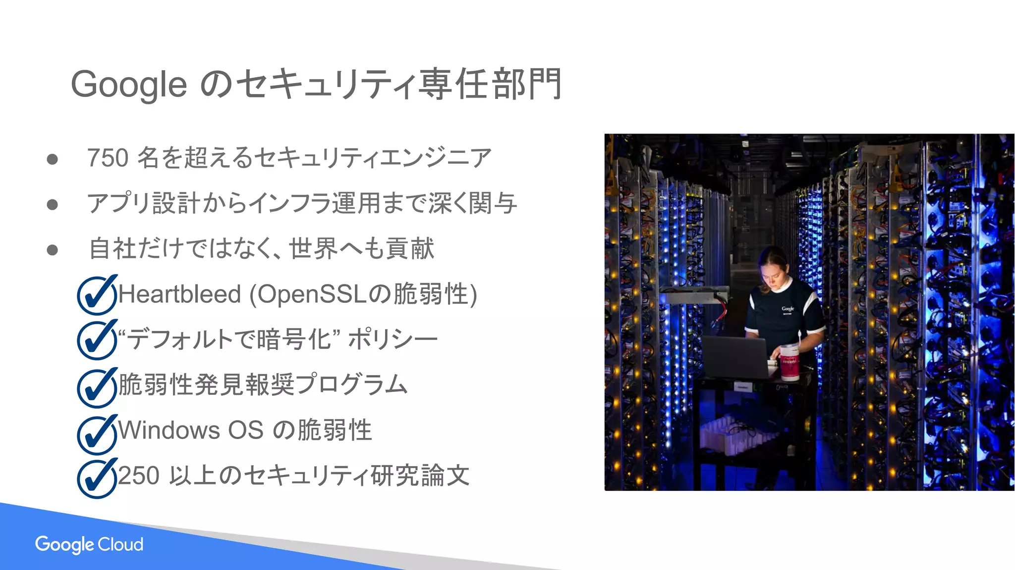 Google のセキュリティ専任部門
● 750 名を超えるセキュリティエンジニア
● アプリ設計からインフラ運用まで深く関与
● 自社だけではなく、世界へも貢献
　 Heartbleed (OpenSSLの脆弱性)
　 “デフォルトで暗号化” ポリシー
　 脆弱性発見報奨プログラム
　 Windows OS の脆弱性
　 250 以上のセキュリティ研究論文
 