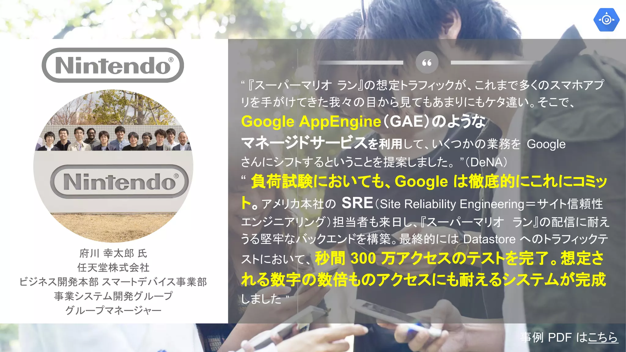府川 幸太郎 氏
任天堂株式会社
ビジネス開発本部 スマートデバイス事業部
事業システム開発グループ
グループマネージャー
“ 『スーパーマリオ ラン』の想定トラフィックが、これまで多くのスマホアプ
リを手がけてきた我々の目から見てもあまりにもケタ違い。そこで、
Google AppEngine（GAE）のような
マネージドサービスを利用して、いくつかの業務を Google
さんにシフトするということを提案しました。 ”（DeNA）
“ 負荷試験においても、Google は徹底的にこれにコミッ
ト。アメリカ本社の SRE（Site Reliability Engineering＝サイト信頼性
エンジニアリング）担当者も来日し、『スーパーマリオ ラン』の配信に耐え
うる堅牢なバックエンドを構築。最終的には Datastore へのトラフィックテ
ストにおいて、秒間 300 万アクセスのテストを完了。想定さ
れる数字の数倍ものアクセスにも耐えるシステムが完成
しました ”
事例 PDF はこちら
 
