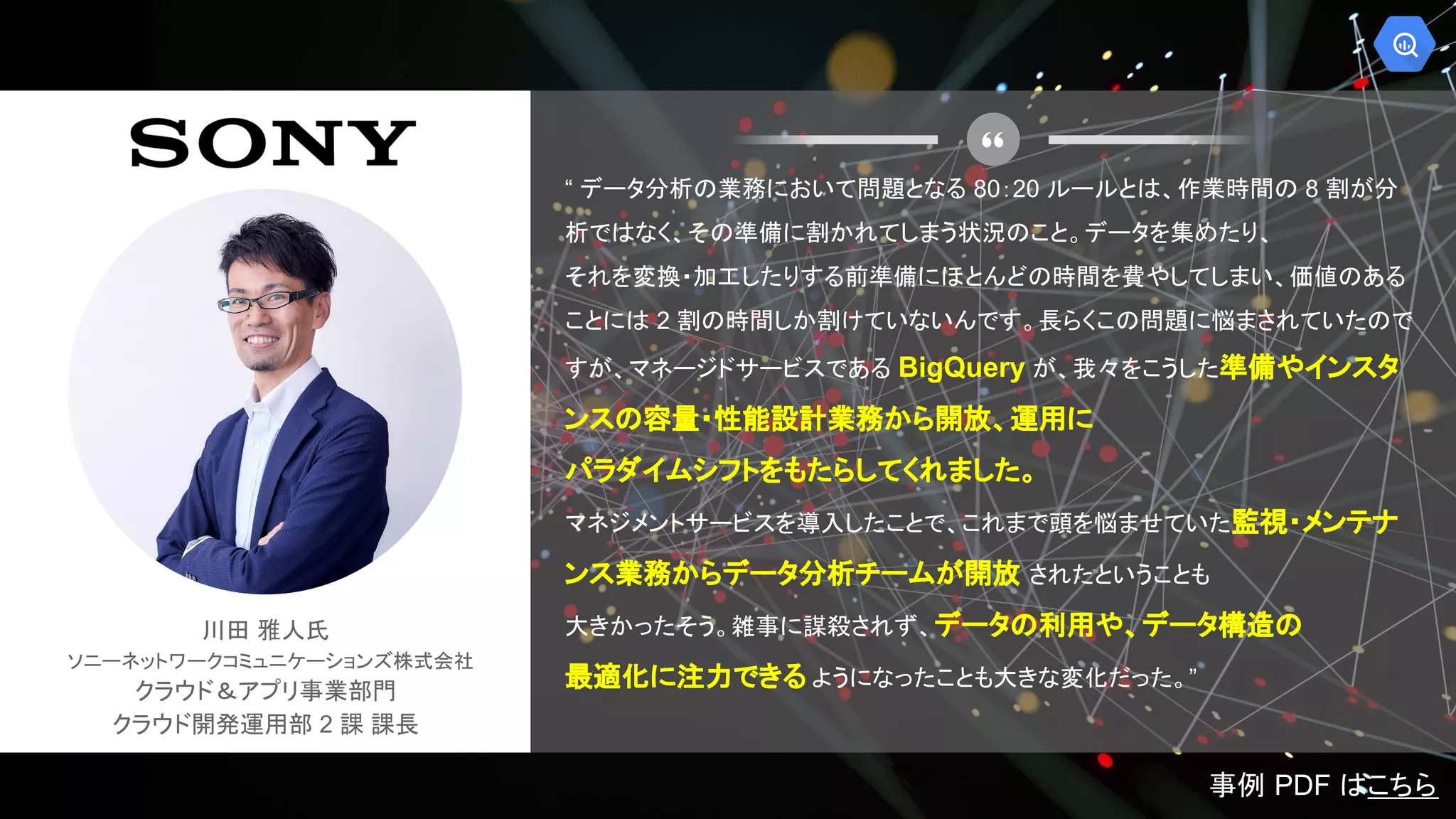 川田 雅人氏
ソニーネットワークコミュニケーションズ株式会社
クラウド＆アプリ事業部門
クラウド開発運用部 2 課 課長
“ データ分析の業務において問題となる 80：20 ルールとは、作業時間の 8 割が分
析ではなく、その準備に割かれてしまう状況のこと。データを集めたり、
それを変換・加工したりする前準備にほとんどの時間を費やしてしまい、価値のある
ことには 2 割の時間しか割けていないんです。長らくこの問題に悩まされていたので
すが、マネージドサービスである BigQuery が、我々をこうした準備やインスタ
ンスの容量・性能設計業務から開放、運用に
パラダイムシフトをもたらしてくれました。
マネジメントサービスを導入したことで、これまで頭を悩ませていた監視・メンテナ
ンス業務からデータ分析チームが開放 されたということも
大きかったそう。雑事に謀殺されず、データの利用や、データ構造の
最適化に注力できる ようになったことも大きな変化だった。”
事例 PDF はこちら
 