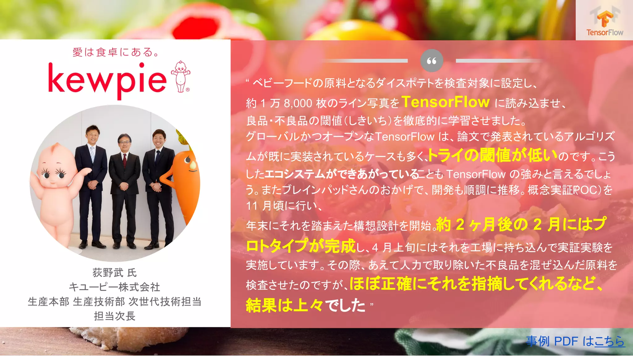 荻野武 氏
キユーピー株式会社
生産本部 生産技術部 次世代技術担当
担当次長
“ ベビーフードの原料となるダイスポテトを検査対象に設定し、
約 1 万 8,000 枚のライン写真をTensorFlow に読み込ませ、
良品・不良品の閾値（しきいち）を徹底的に学習させました。
グローバルかつオープンなTensorFlow は、論文で発表されているアルゴリズ
ムが既に実装されているケースも多く、トライの閾値が低いのです。こう
したエコシステムができあがっていることも TensorFlow の強みと言えるでしょ
う。またブレインパッドさんのおかげで、開発も順調に推移。概念実証（POC）を
11 月頃に行い、
年末にそれを踏まえた構想設計を開始。約 2 ヶ月後の 2 月にはプ
ロトタイプが完成し、4 月上旬にはそれを工場に持ち込んで実証実験を
実施しています。その際、あえて人力で取り除いた不良品を混ぜ込んだ原料を
検査させたのですが、ほぼ正確にそれを指摘してくれるなど、
結果は上々でした ”
事例 PDF はこちら
 
