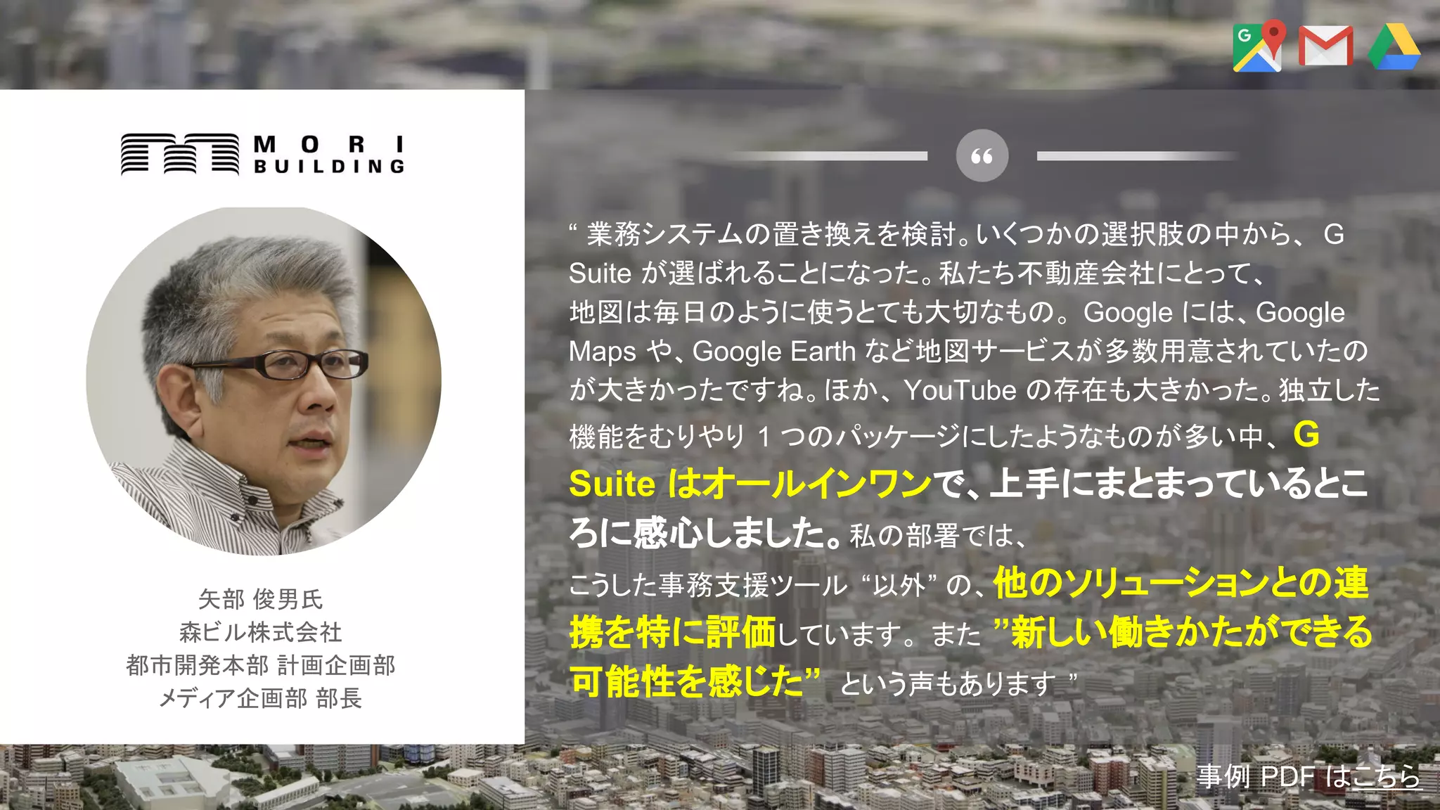 矢部 俊男氏
森ビル株式会社
都市開発本部 計画企画部
メディア企画部 部長
“ 業務システムの置き換えを検討。いくつかの選択肢の中から、 G
Suite が選ばれることになった。私たち不動産会社にとって、
地図は毎日のように使うとても大切なもの。 Google には、Google
Maps や、Google Earth など地図サービスが多数用意されていたの
が大きかったですね。ほか、 YouTube の存在も大きかった。独立した
機能をむりやり 1 つのパッケージにしたようなものが多い中、 G
Suite はオールインワンで、上手にまとまっているとこ
ろに感心しました。私の部署では、
こうした事務支援ツール “以外” の、他のソリューションとの連
携を特に評価しています。 また ”新しい働きかたができる
可能性を感じた” という声もあります ”
事例 PDF はこちら
 