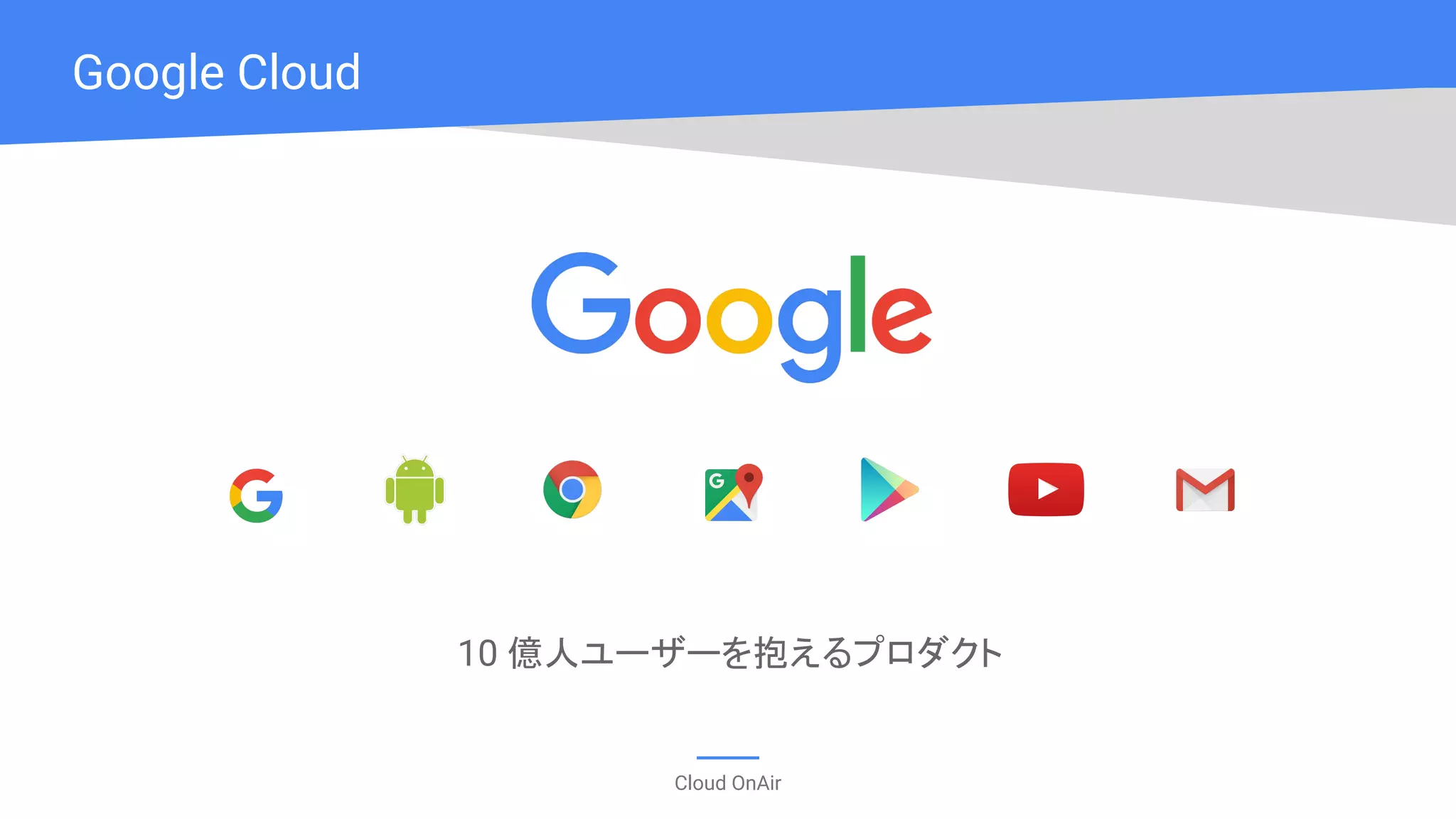 Cloud OnAir
Google Cloud
10 億人ユーザーを抱えるプロダクト
 