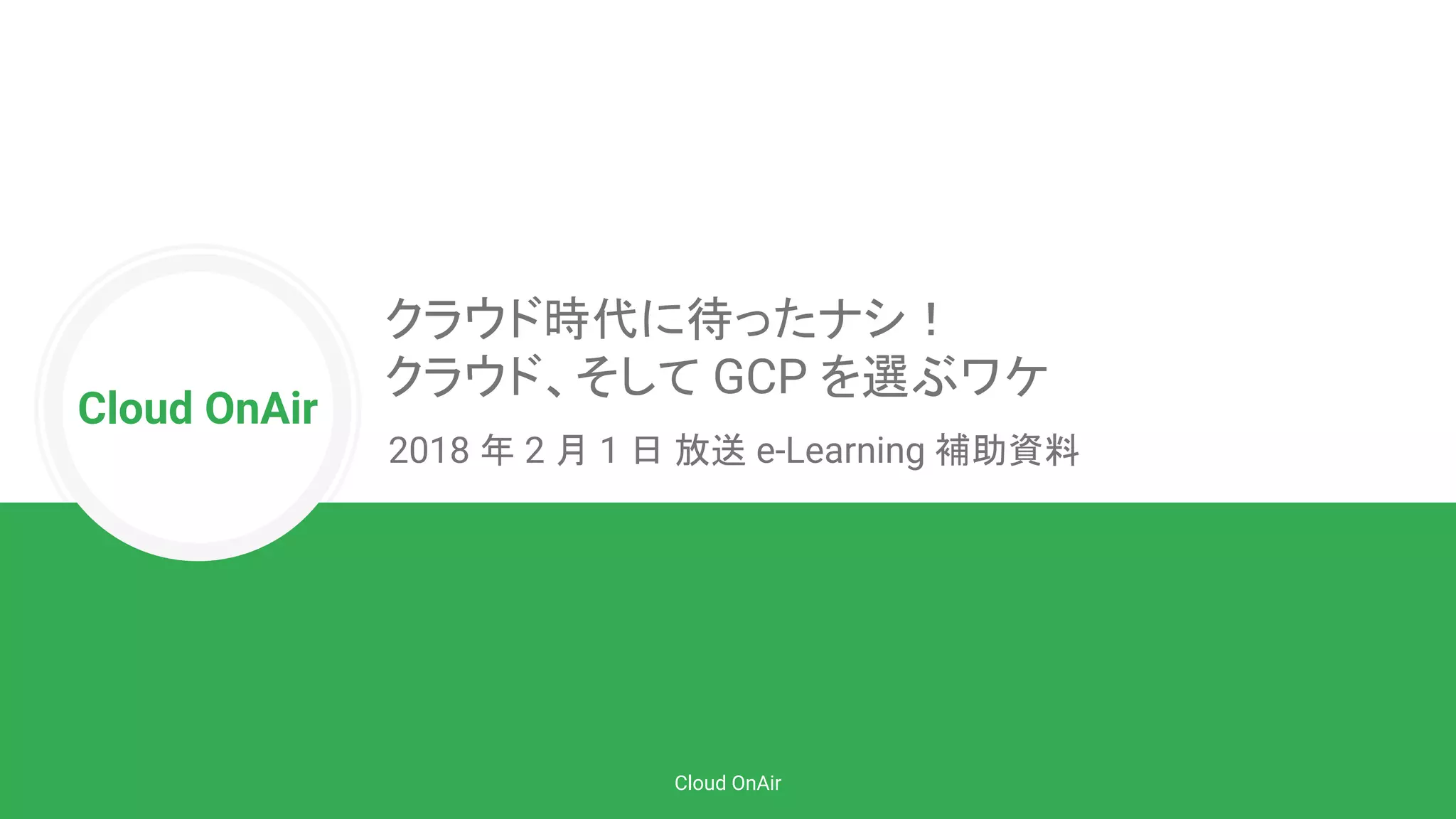 Cloud OnAir
Cloud OnAir
クラウド時代に待ったナシ！
クラウド、そして GCP を選ぶワケ
2018 年 2 月 1 日 放送 e-Learning 補助資料
 